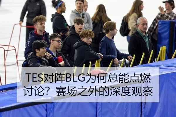 TES对阵BLG为何总能点燃讨论？赛场之外的深度观察